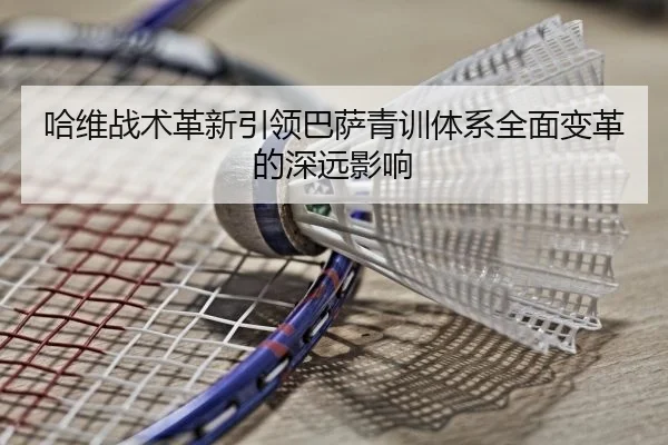 哈维战术革新引领巴萨青训体系全面变革的深远影响