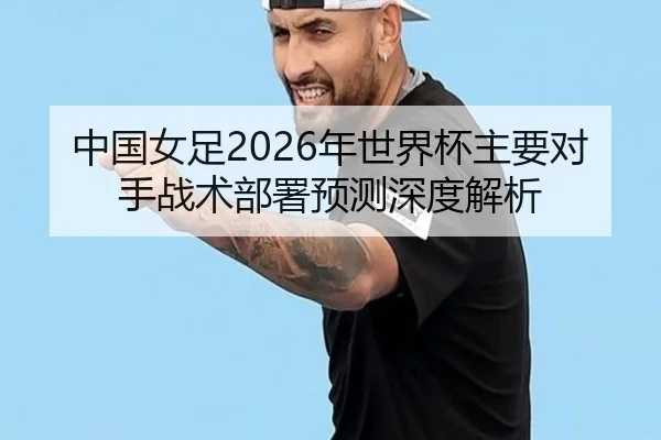 中国女足2026年世界杯主要对手战术部署预测深度解析